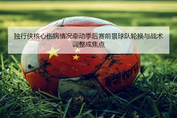独行侠核心伤病情况牵动季后赛前景球队轮换与战术调整成焦点